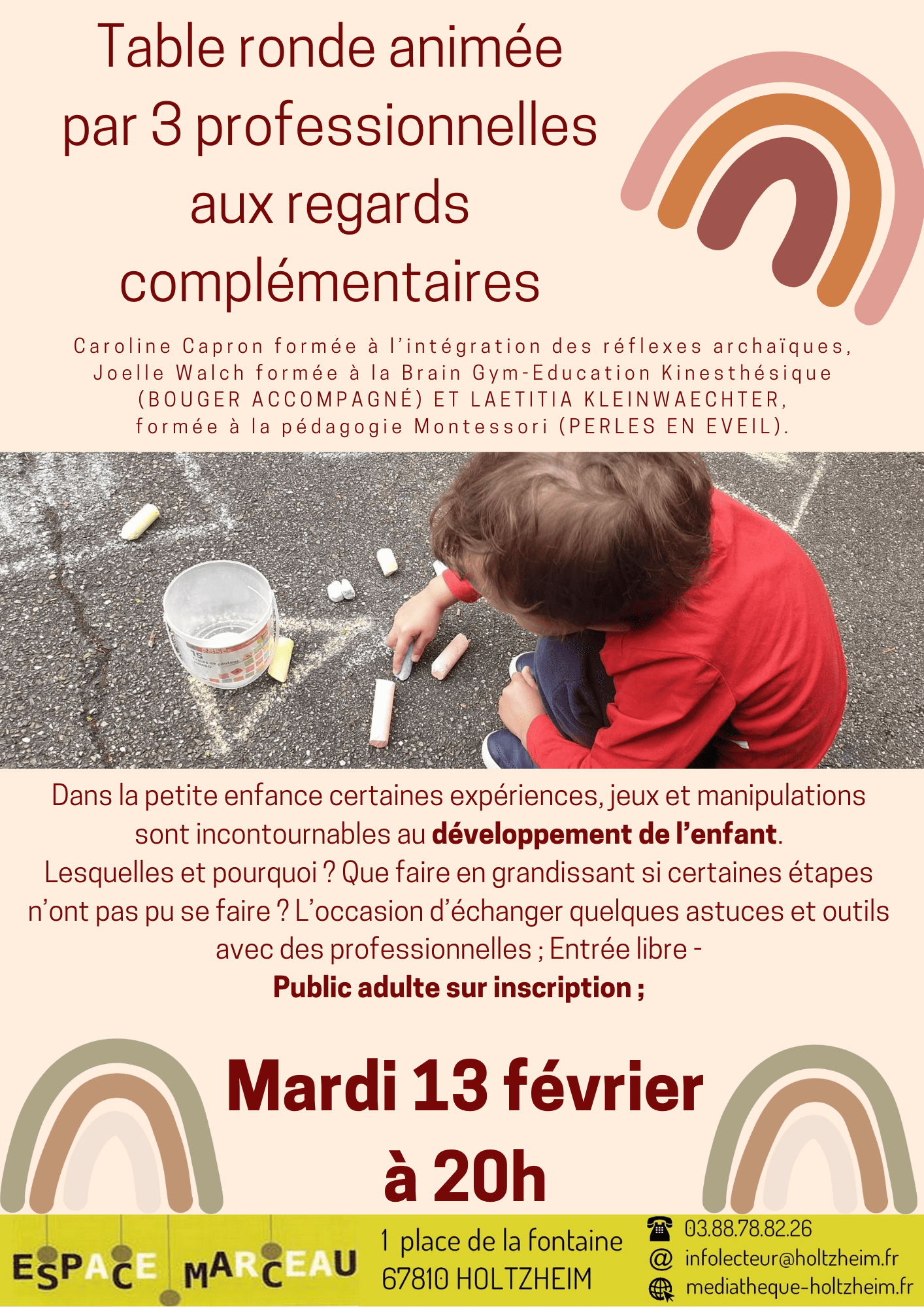 Affiche de la conférence du mardi 13 février à 20h, avec une photographie décorative d'enfant jouant avec une craie et avec le texte suivant : Table ronde animée par 3 professionnelles aux regards complémentaires, Caroline Capron formée à l’intégration des réflexes archaïques, Joelle Walch formée à la Brain Gym-Education Kinesthésique (BUGER ACCOMPAGNE) et Laetitia Kleinwaechter, formée à la pédagogie Montessori (PERLES EN EVEIL). Dans la petite enfance certaines expériences, jeux et manipulations sont incontournables au développement de l’enfant. Lesquelles et pourquoi ? Que faire en grandissant si certaines étapes n’ont pas pu se faire ? L’occasion d’échanger quelques astuces et outils avec des professionnelles ; Entrée libre - Public adulte sur inscription.